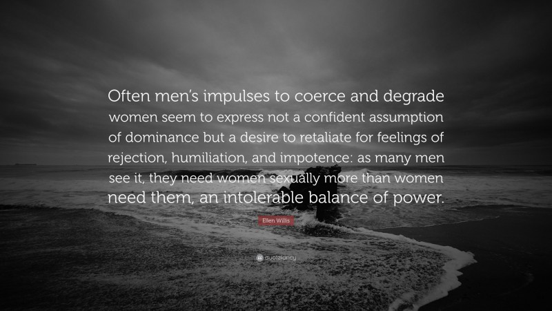 Ellen Willis Quote: “Often men’s impulses to coerce and degrade women seem to express not a confident assumption of dominance but a desire to retaliate for feelings of rejection, humiliation, and impotence: as many men see it, they need women sexually more than women need them, an intolerable balance of power.”