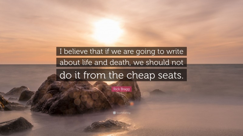 Rick Bragg Quote: “I believe that if we are going to write about life and death, we should not do it from the cheap seats.”