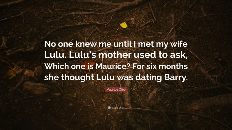 Maurice Gibb Quote: “No one knew me until I met my wife Lulu. Lulu’s mother used to ask, Which one is Maurice? For six months she thought Lulu was dating Barry.”