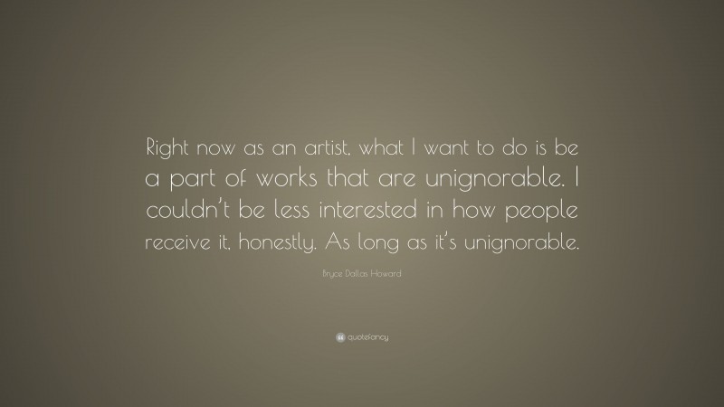 Bryce Dallas Howard Quote: “Right now as an artist, what I want to do is be a part of works that are unignorable. I couldn’t be less interested in how people receive it, honestly. As long as it’s unignorable.”