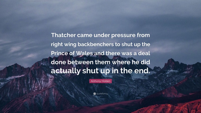 Anthony Holden Quote: “Thatcher came under pressure from right wing backbenchers to shut up the Prince of Wales and there was a deal done between them where he did actually shut up in the end.”