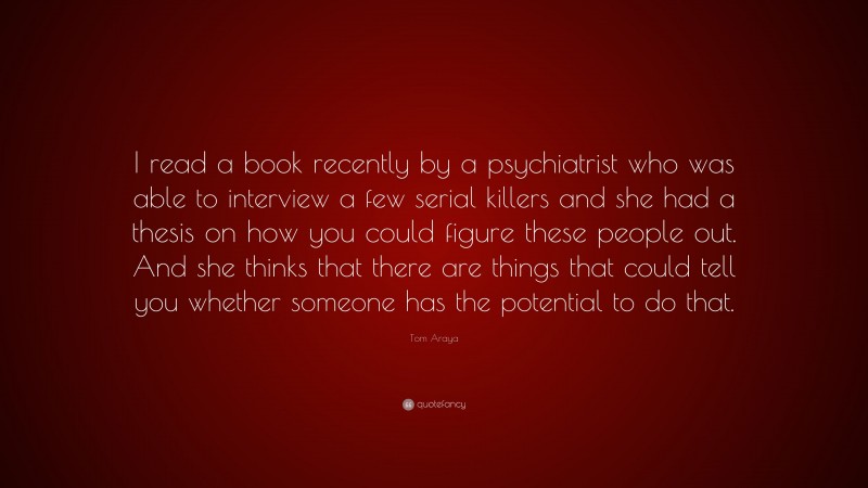 Tom Araya Quote: “I read a book recently by a psychiatrist who was able to interview a few serial killers and she had a thesis on how you could figure these people out. And she thinks that there are things that could tell you whether someone has the potential to do that.”