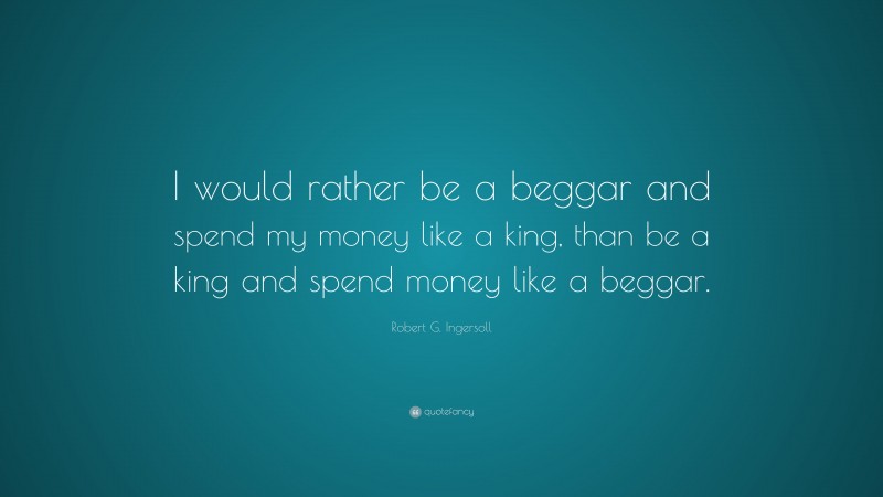 Robert G. Ingersoll Quote: “I would rather be a beggar and spend my money like a king, than be a king and spend money like a beggar.”