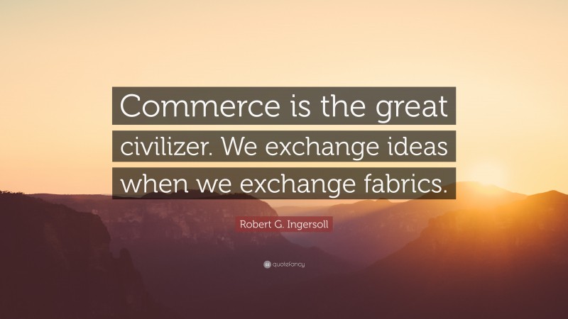 Robert G. Ingersoll Quote: “Commerce is the great civilizer. We exchange ideas when we exchange fabrics.”