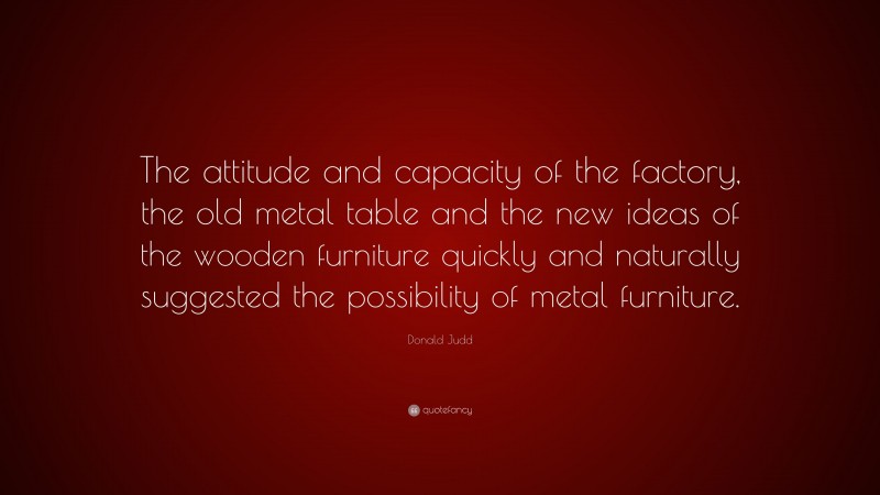 Donald Judd Quote: “The attitude and capacity of the factory, the old metal table and the new ideas of the wooden furniture quickly and naturally suggested the possibility of metal furniture.”
