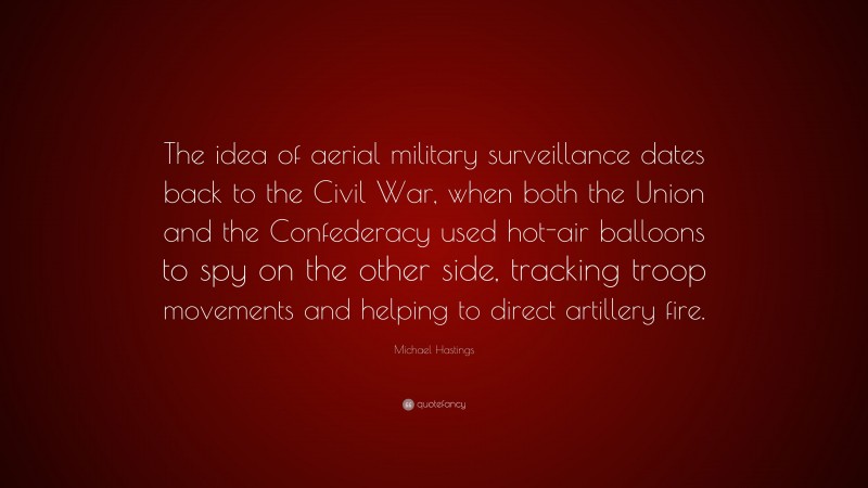 Michael Hastings Quote: “The idea of aerial military surveillance dates back to the Civil War, when both the Union and the Confederacy used hot-air balloons to spy on the other side, tracking troop movements and helping to direct artillery fire.”