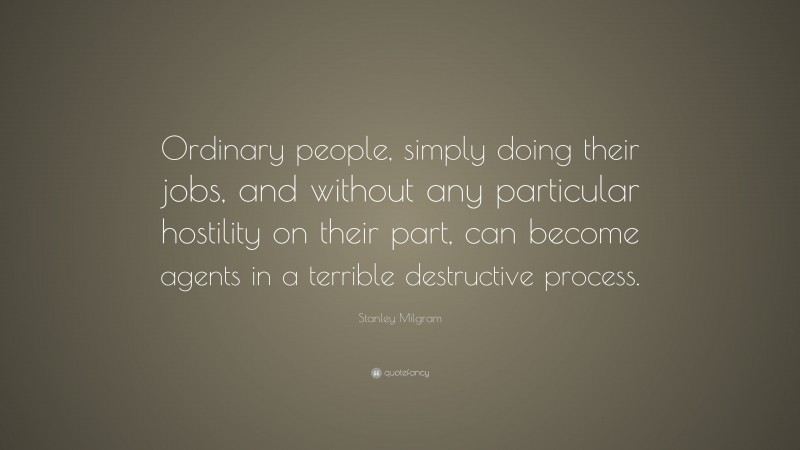 Stanley Milgram Quote: “Ordinary people, simply doing their jobs, and without any particular hostility on their part, can become agents in a terrible destructive process.”