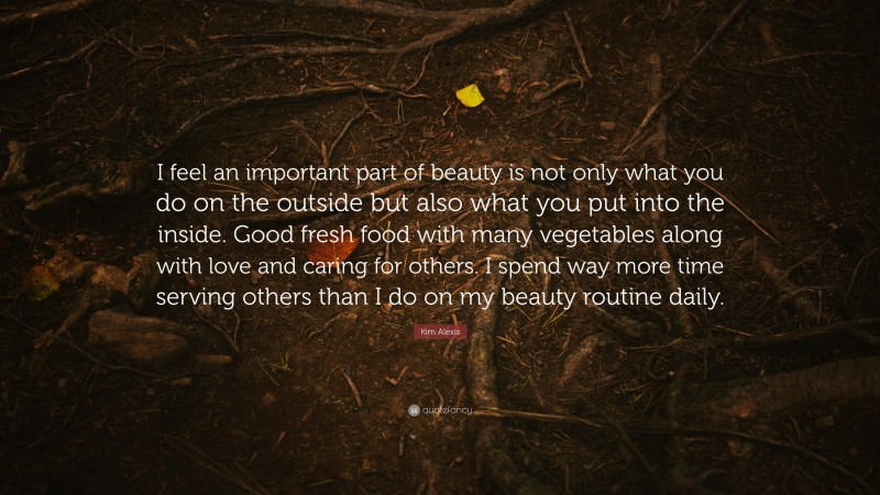 Kim Alexis Quote: “I feel an important part of beauty is not only what you do on the outside but also what you put into the inside. Good fresh food with many vegetables along with love and caring for others. I spend way more time serving others than I do on my beauty routine daily.”