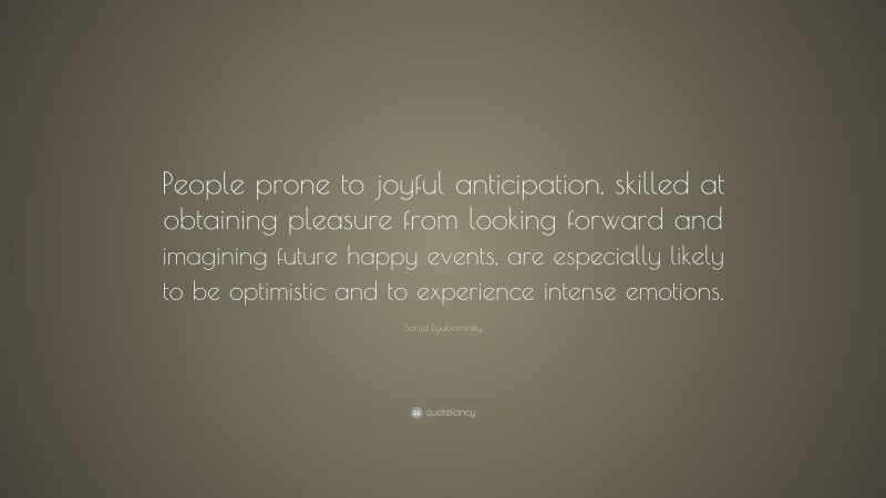 Sonja Lyubomirsky Quote: “People prone to joyful anticipation, skilled at obtaining pleasure from looking forward and imagining future happy events, are especially likely to be optimistic and to experience intense emotions.”