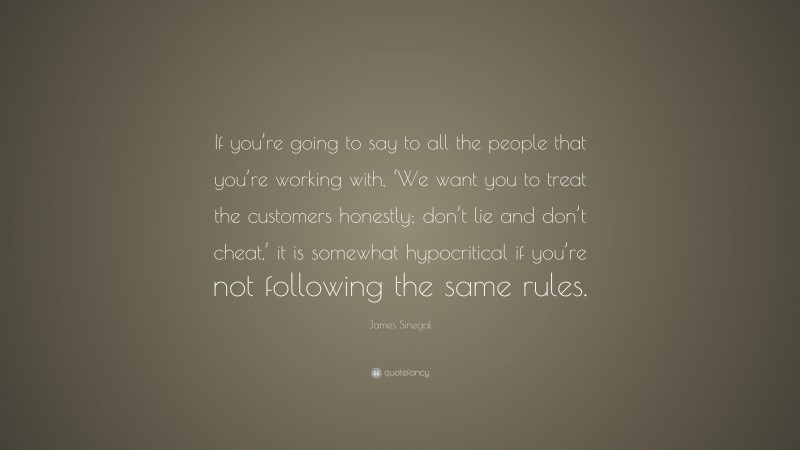 James Sinegal Quote: “If you’re going to say to all the people that you’re working with, ‘We want you to treat the customers honestly; don’t lie and don’t cheat,’ it is somewhat hypocritical if you’re not following the same rules.”