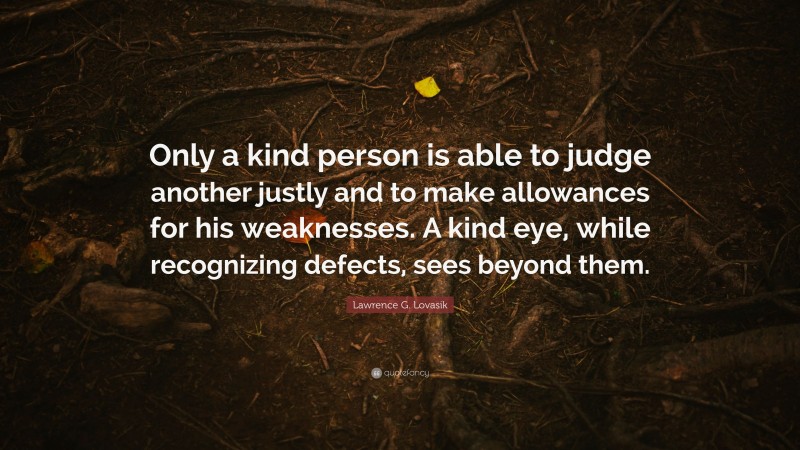 Lawrence G. Lovasik Quote: “Only a kind person is able to judge another justly and to make allowances for his weaknesses. A kind eye, while recognizing defects, sees beyond them.”