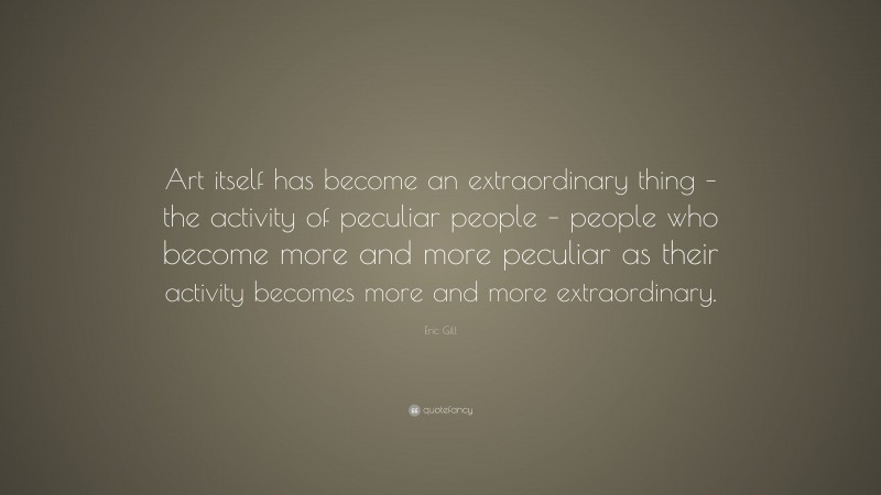 Eric Gill Quote: “Art itself has become an extraordinary thing – the activity of peculiar people – people who become more and more peculiar as their activity becomes more and more extraordinary.”
