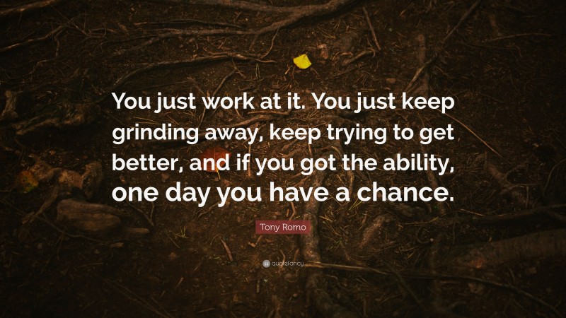 Tony Romo Quote: “You just work at it. You just keep grinding away, keep trying to get better, and if you got the ability, one day you have a chance.”