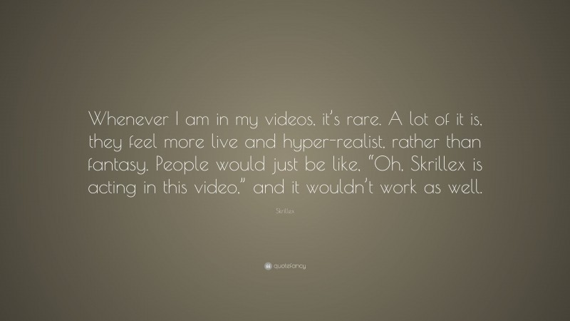 Skrillex Quote: “Whenever I am in my videos, it’s rare. A lot of it is, they feel more live and hyper-realist, rather than fantasy. People would just be like, “Oh, Skrillex is acting in this video,” and it wouldn’t work as well.”
