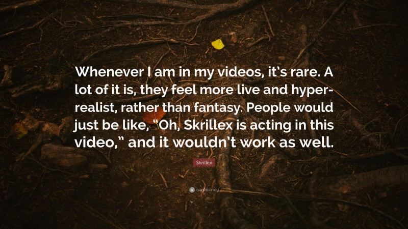 Skrillex Quote: “Whenever I am in my videos, it’s rare. A lot of it is, they feel more live and hyper-realist, rather than fantasy. People would just be like, “Oh, Skrillex is acting in this video,” and it wouldn’t work as well.”