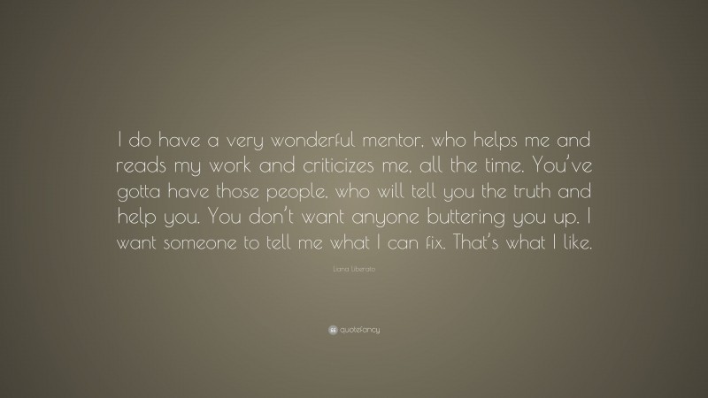 Liana Liberato Quote: “I do have a very wonderful mentor, who helps me and reads my work and criticizes me, all the time. You’ve gotta have those people, who will tell you the truth and help you. You don’t want anyone buttering you up. I want someone to tell me what I can fix. That’s what I like.”