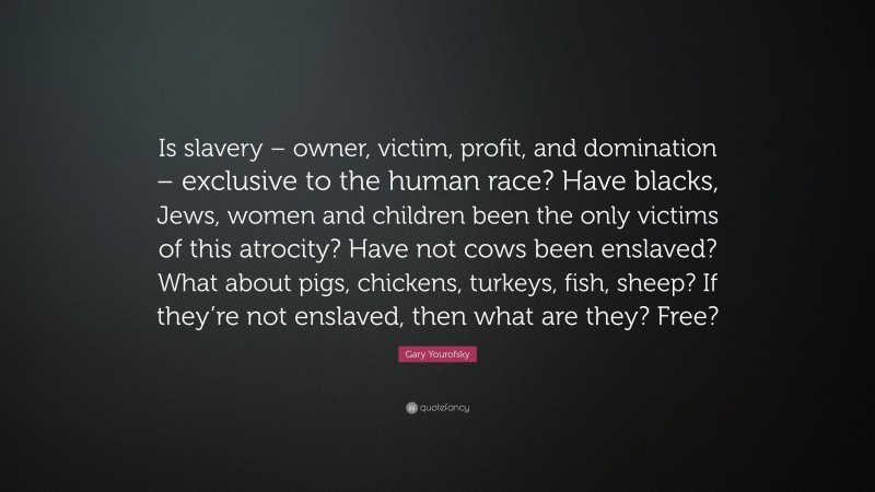 Gary Yourofsky Quote: “Is slavery – owner, victim, profit, and domination – exclusive to the human race? Have blacks, Jews, women and children been the only victims of this atrocity? Have not cows been enslaved? What about pigs, chickens, turkeys, fish, sheep? If they’re not enslaved, then what are they? Free?”