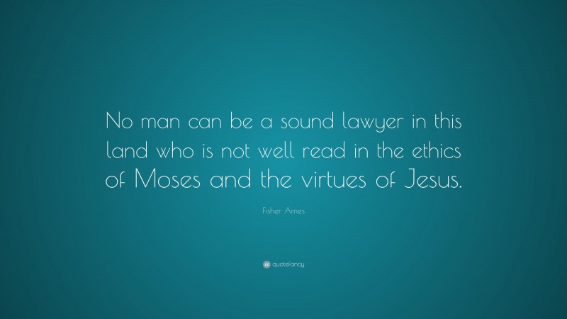 Fisher Ames Quote: “No man can be a sound lawyer in this land who is not well read in the ethics of Moses and the virtues of Jesus.”