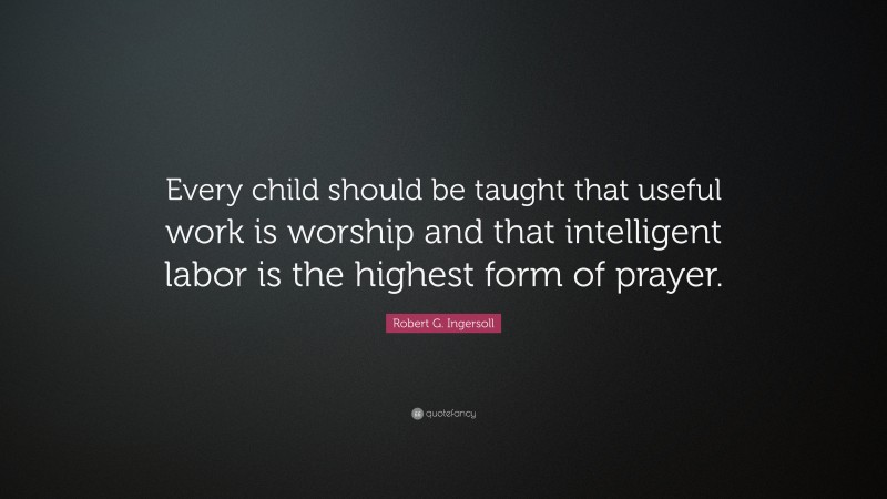 Robert G. Ingersoll Quote: “Every child should be taught that useful work is worship and that intelligent labor is the highest form of prayer.”