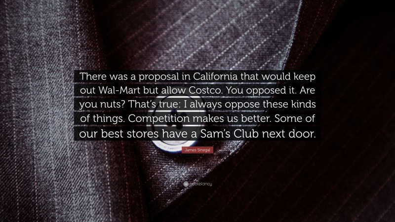 James Sinegal Quote: “There was a proposal in California that would keep out Wal-Mart but allow Costco. You opposed it. Are you nuts? That’s true: I always oppose these kinds of things. Competition makes us better. Some of our best stores have a Sam’s Club next door.”