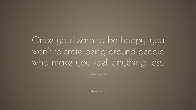 Germany Kent Quote: “Once you learn to be happy, you won’t tolerate being around people who make you feel anything less.”