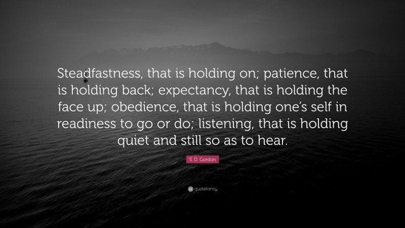 S. D. Gordon Quote: “Steadfastness, that is holding on; patience, that is holding back; expectancy, that is holding the face up; obedience, that is holding one’s self in readiness to go or do; listening, that is holding quiet and still so as to hear.”