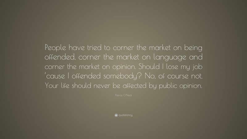 Patrice O'Neal Quote: “People have tried to corner the market on being offended, corner the market on language and corner the market on opinion. Should I lose my job ’cause I offended somebody? No, of course not. Your life should never be affected by public opinion.”