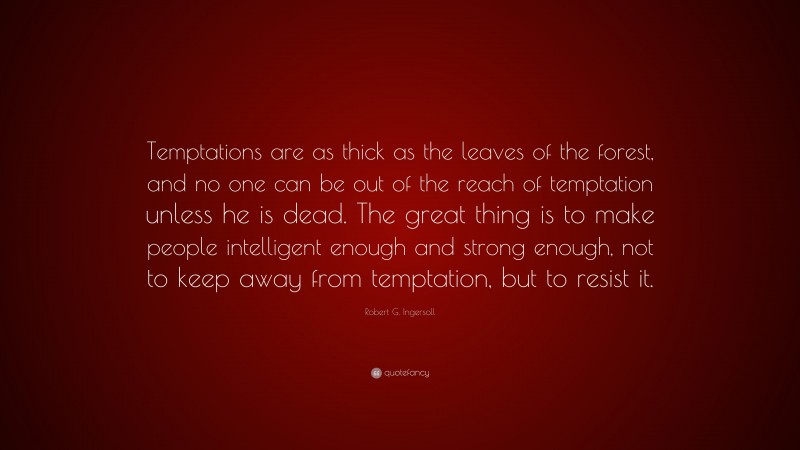 Robert G. Ingersoll Quote: “Temptations are as thick as the leaves of the forest, and no one can be out of the reach of temptation unless he is dead. The great thing is to make people intelligent enough and strong enough, not to keep away from temptation, but to resist it.”
