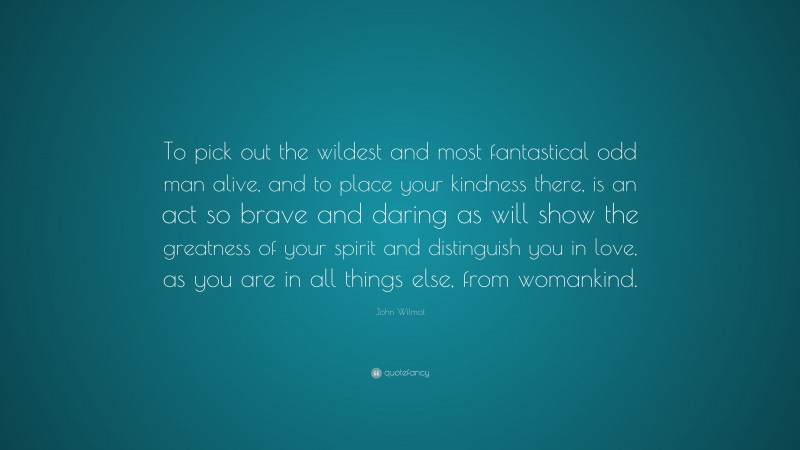 John Wilmot Quote: “To pick out the wildest and most fantastical odd man alive, and to place your kindness there, is an act so brave and daring as will show the greatness of your spirit and distinguish you in love, as you are in all things else, from womankind.”