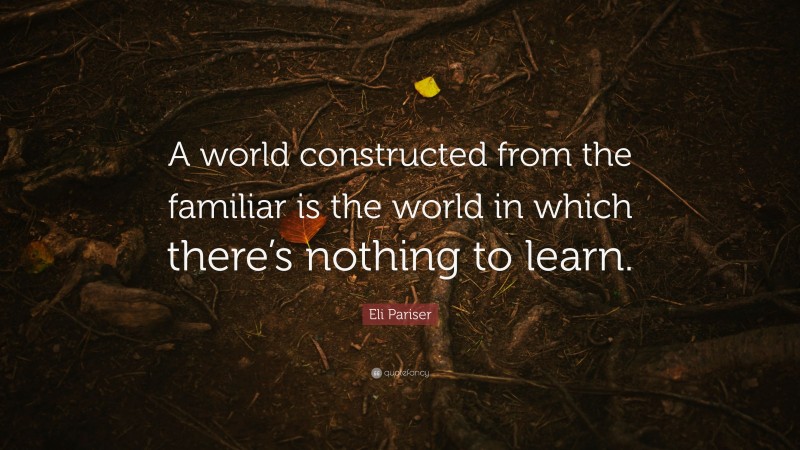 Eli Pariser Quote: “A world constructed from the familiar is the world in which there’s nothing to learn.”