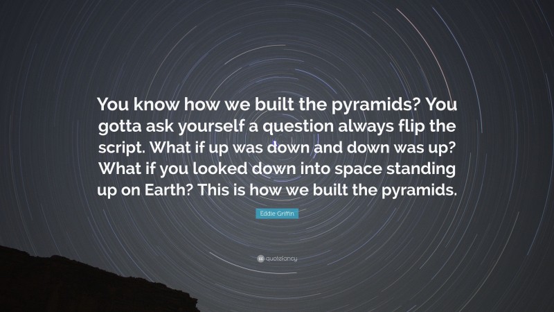 Eddie Griffin Quote: “You know how we built the pyramids? You gotta ask yourself a question always flip the script. What if up was down and down was up? What if you looked down into space standing up on Earth? This is how we built the pyramids.”