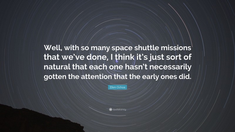 Ellen Ochoa Quote: “Well, with so many space shuttle missions that we’ve done, I think it’s just sort of natural that each one hasn’t necessarily gotten the attention that the early ones did.”