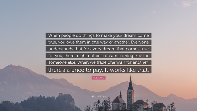 Andrew W.K. Quote: “When people do things to make your dream come true, you owe them in one way or another. Everyone understands that for every dream that comes true for you, there might not be a dream coming true for someone else. When we trade one wish for another, there’s a price to pay. It works like that.”