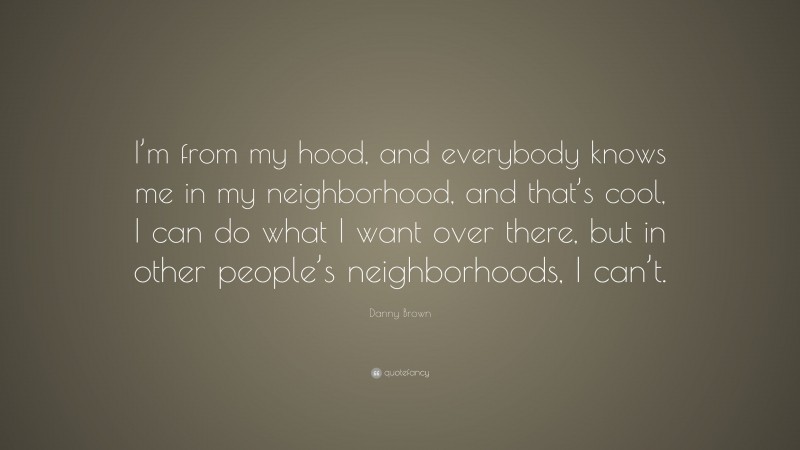 Danny Brown Quote: “I’m from my hood, and everybody knows me in my neighborhood, and that’s cool, I can do what I want over there, but in other people’s neighborhoods, I can’t.”