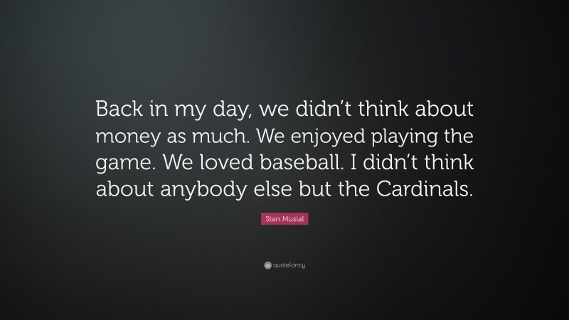 Stan Musial Quote: “Back in my day, we didn’t think about money as much. We enjoyed playing the game. We loved baseball. I didn’t think about anybody else but the Cardinals.”