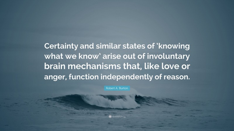 Robert A. Burton Quote: “Certainty and similar states of ‘knowing what we know’ arise out of involuntary brain mechanisms that, like love or anger, function independently of reason.”