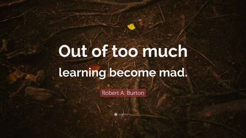 Robert A. Burton Quote: “Out of too much learning become mad.”