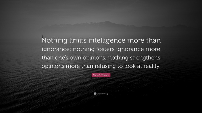 Sheri S. Tepper Quote: “Nothing limits intelligence more than ignorance; nothing fosters ignorance more than one’s own opinions; nothing strengthens opinions more than refusing to look at reality.”