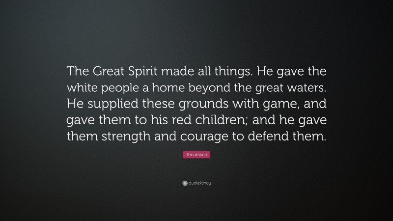 Tecumseh Quote: “The Great Spirit made all things. He gave the white people a home beyond the great waters. He supplied these grounds with game, and gave them to his red children; and he gave them strength and courage to defend them.”