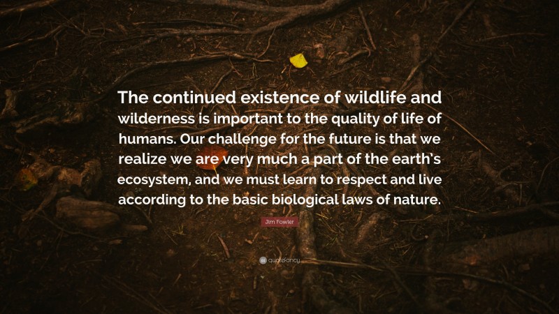 Jim Fowler Quote: “The continued existence of wildlife and wilderness is important to the quality of life of humans. Our challenge for the future is that we realize we are very much a part of the earth’s ecosystem, and we must learn to respect and live according to the basic biological laws of nature.”