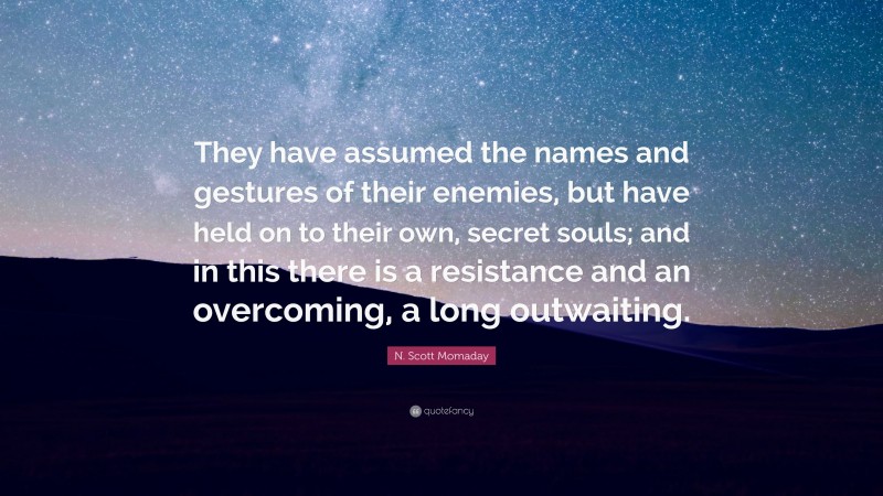 N. Scott Momaday Quote: “They have assumed the names and gestures of their enemies, but have held on to their own, secret souls; and in this there is a resistance and an overcoming, a long outwaiting.”