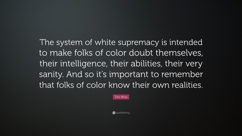 Tim Wise Quote: “The system of white supremacy is intended to make folks of color doubt themselves, their intelligence, their abilities, their very sanity. And so it’s important to remember that folks of color know their own realities.”