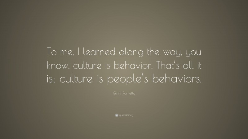 Ginni Rometty Quote: “To me, I learned along the way, you know, culture is behavior. That’s all it is; culture is people’s behaviors.”