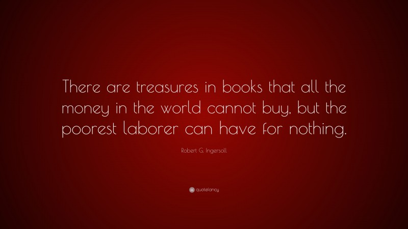 Robert G. Ingersoll Quote: “There are treasures in books that all the money in the world cannot buy, but the poorest laborer can have for nothing.”