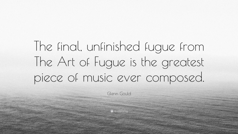 Glenn Gould Quote: “The final, unfinished fugue from The Art of Fugue is the greatest piece of music ever composed.”