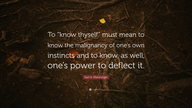 Karl A. Menninger Quote: “To “know thyself” must mean to know the malignancy of one’s own instincts and to know, as well, one’s power to deflect it.”