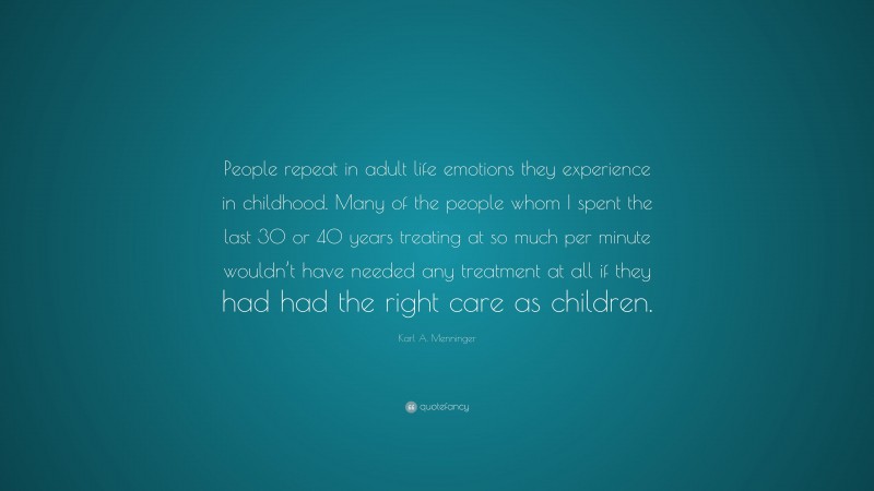 Karl A. Menninger Quote: “People repeat in adult life emotions they experience in childhood. Many of the people whom I spent the last 30 or 40 years treating at so much per minute wouldn’t have needed any treatment at all if they had had the right care as children.”