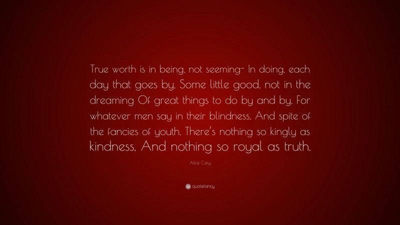 Alice Cary Quote: “True worth is in being, not seeming- In doing, each day that goes by, Some little good, not in the dreaming Of great things to do by and by. For whatever men say in their blindness, And spite of the fancies of youth, There’s nothing so kingly as kindness, And nothing so royal as truth.”