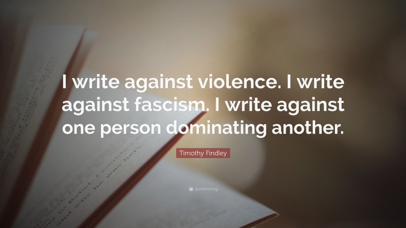 Timothy Findley Quote: “I write against violence. I write against fascism. I write against one person dominating another.”