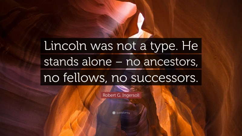 Robert G. Ingersoll Quote: “Lincoln was not a type. He stands alone – no ancestors, no fellows, no successors.”
